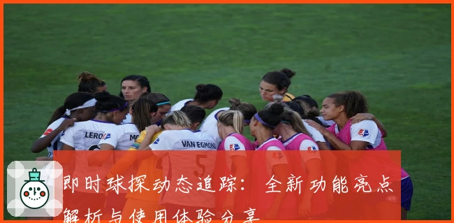 即时球探动态追踪:全新功能亮点解析与使用体验分享