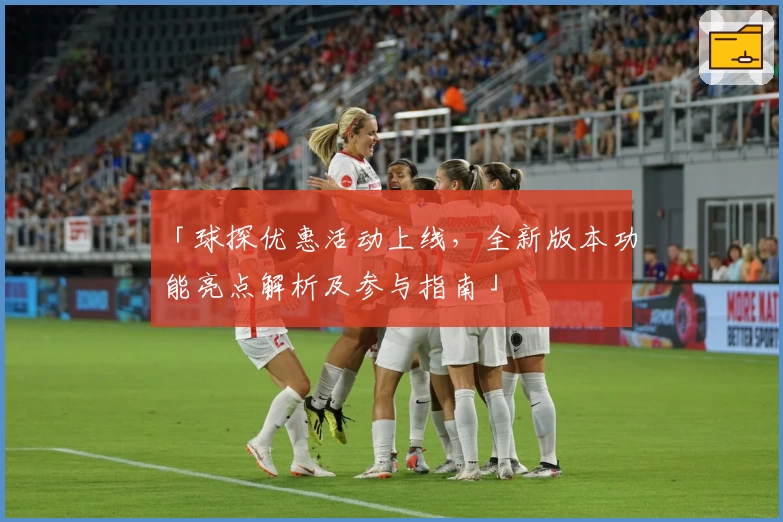 「球探优惠活动上线，全新版本功能亮点解析及参与指南」