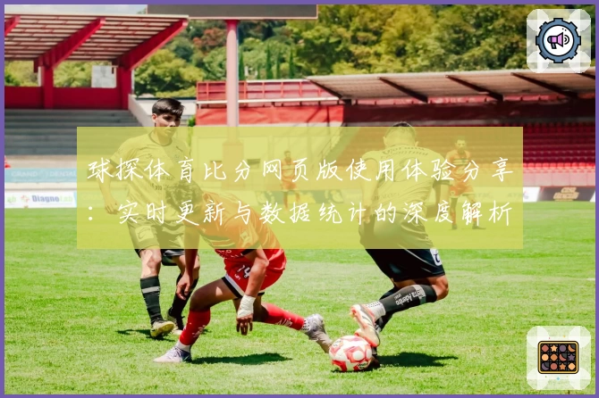 球探体育比分网页版使用体验分享：实时更新与数据统计的深度解析