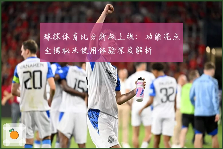 球探体育比分新版上线：功能亮点全揭秘及使用体验深度解析