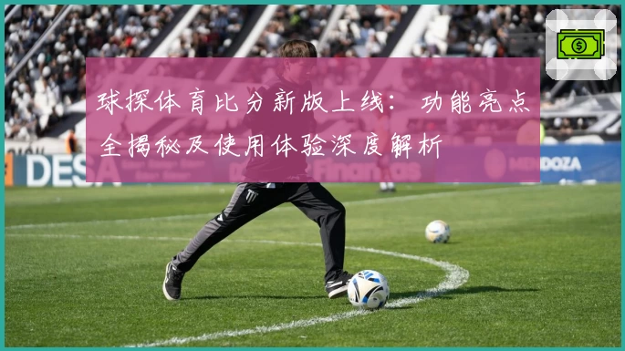 球探体育比分新版上线：功能亮点全揭秘及使用体验深度解析