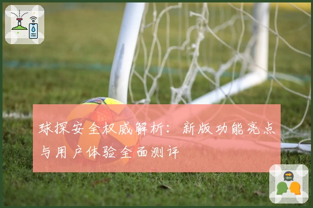 球探安全权威解析:新版功能亮点与用户体验全面测评