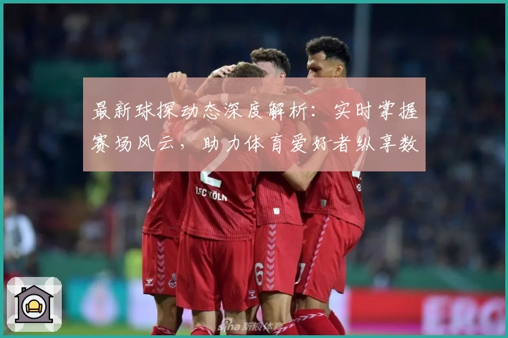 最新球探动态深度解析:实时掌握赛场风云,助力体育爱好者纵享数据魅力