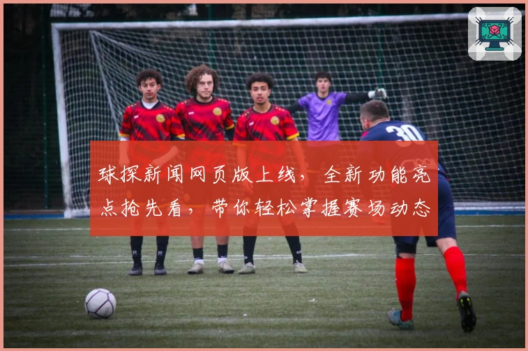 球探新闻网页版上线，全新功能亮点抢先看，带你轻松掌握赛场动态