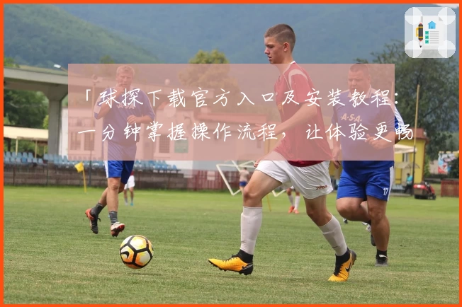 「球探下载官方入口及安装教程：一分钟掌握操作流程，让体验更畅快」