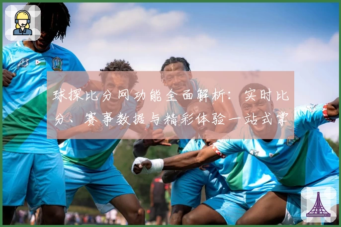 球探比分网功能全面解析：实时比分、赛事数据与精彩体验一站式掌握