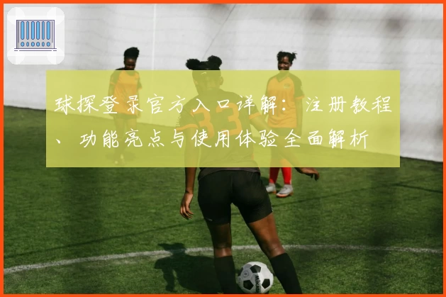 球探登录官方入口详解:注册教程、功能亮点与使用体验全面解析